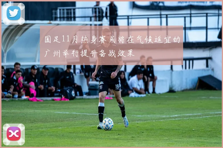国足11月热身赛或将在气候适宜的广州举行提升备战效果